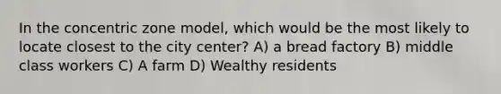 In the concentric zone model, which would be the most likely to locate closest to the city center? A) a bread factory B) middle class workers C) A farm D) Wealthy residents