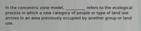 In the concentric zone model, __________ refers to the ecological process in which a new category of people or type of land use arrives in an area previously occupied by another group or land use.