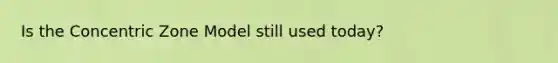 Is the Concentric Zone Model still used today?