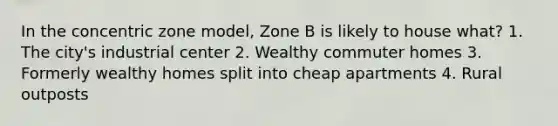 In the concentric zone model, Zone B is likely to house what? 1. The city's industrial center 2. Wealthy commuter homes 3. Formerly wealthy homes split into cheap apartments 4. Rural outposts