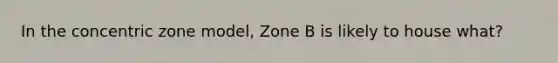 In the concentric zone model, Zone B is likely to house what?