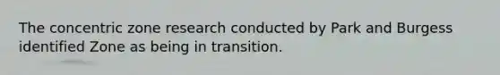 The concentric zone research conducted by Park and Burgess identified Zone as being in transition.