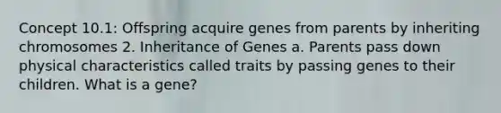 Concept 10.1: Offspring acquire genes from parents by inheriting chromosomes 2. Inheritance of Genes a. Parents pass down physical characteristics called traits by passing genes to their children. What is a gene?