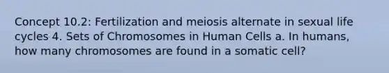 Concept 10.2: Fertilization and meiosis alternate in sexual life cycles 4. Sets of Chromosomes in Human Cells a. In humans, how many chromosomes are found in a somatic cell?