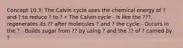 Concept 10.3: The Calvin cycle uses the chemical energy of ? and ? to reduce ? to ? • The Calvin cycle - Is like the ???, regenerates its ?? after molecules ? and ? the cycle - Occurs in the ? - Builds sugar from ?? by using ? and the ?? of ? carried by ?