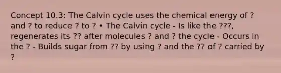 Concept 10.3: The Calvin cycle uses the chemical energy of ? and ? to reduce ? to ? • The Calvin cycle - Is like the ???, regenerates its ?? after molecules ? and ? the cycle - Occurs in the ? - Builds sugar from ?? by using ? and the ?? of ? carried by ?