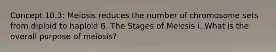 Concept 10.3: Meiosis reduces the number of chromosome sets from diploid to haploid 6. The Stages of Meiosis i. What is the overall purpose of meiosis?