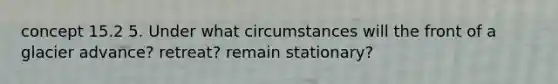 concept 15.2 5. Under what circumstances will the front of a glacier advance? retreat? remain stationary?