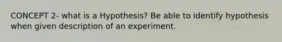 CONCEPT 2- what is a Hypothesis? Be able to identify hypothesis when given description of an experiment.