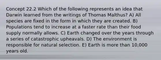 Concept 22.2 Which of the following represents an idea that Darwin learned from the writings of Thomas Malthus? A) All species are fixed in the form in which they are created. B) Populations tend to increase at a faster rate than their food supply normally allows. C) Earth changed over the years through a series of catastrophic upheavals. D) The environment is responsible for natural selection. E) Earth is more than 10,000 years old.