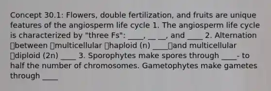 Concept 30.1: Flowers, double fertilization, and fruits are unique features of the angiosperm life cycle 1. The angiosperm life cycle is characterized by "three Fs": ____, __ __, and ____ 2. Alternation between multicellular haploid (n) ____and multicellular diploid (2n) ____ 3. Sporophytes make spores through ____- to half the number of chromosomes. Gametophytes make gametes through ____