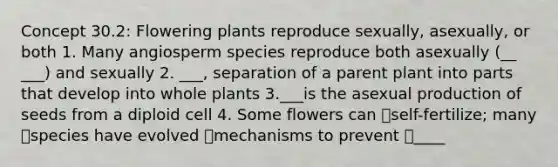 Concept 30.2: Flowering plants reproduce sexually, asexually, or both 1. Many angiosperm species reproduce both asexually (__ ___) and sexually 2. ___, separation of a parent plant into parts that develop into whole plants 3.___is the asexual production of seeds from a diploid cell 4. Some flowers can self-fertilize; many species have evolved mechanisms to prevent ____