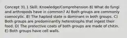 Concept 31.1 Skill: Knowledge/Comprehension 8) What do fungi and arthropods have in common? A) Both groups are commonly coenocytic. B) The haploid state is dominant in both groups. C) Both groups are predominantly heterotrophs that ingest their food. D) The protective coats of both groups are made of chitin. E) Both groups have cell walls.