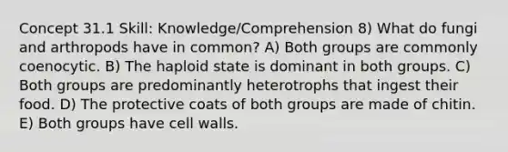 Concept 31.1 Skill: Knowledge/Comprehension 8) What do fungi and arthropods have in common? A) Both groups are commonly coenocytic. B) The haploid state is dominant in both groups. C) Both groups are predominantly heterotrophs that ingest their food. D) The protective coats of both groups are made of chitin. E) Both groups have cell walls.