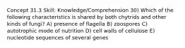 Concept 31.3 Skill: Knowledge/Comprehension 30) Which of the following characteristics is shared by both chytrids and other kinds of fungi? A) presence of flagella B) zoospores C) autotrophic mode of nutrition D) cell walls of cellulose E) nucleotide sequences of several genes