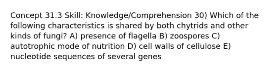 Concept 31.3 Skill: Knowledge/Comprehension 30) Which of the following characteristics is shared by both chytrids and other kinds of fungi? A) presence of flagella B) zoospores C) autotrophic mode of nutrition D) cell walls of cellulose E) nucleotide sequences of several genes