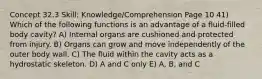 Concept 32.3 Skill: Knowledge/Comprehension Page 10 41) Which of the following functions is an advantage of a fluid-filled body cavity? A) Internal organs are cushioned and protected from injury. B) Organs can grow and move independently of the outer body wall. C) The fluid within the cavity acts as a hydrostatic skeleton. D) A and C only E) A, B, and C