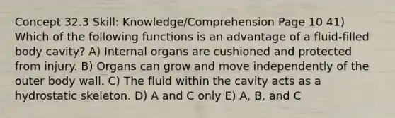 Concept 32.3 Skill: Knowledge/Comprehension Page 10 41) Which of the following functions is an advantage of a fluid-filled body cavity? A) Internal organs are cushioned and protected from injury. B) Organs can grow and move independently of the outer body wall. C) The fluid within the cavity acts as a hydrostatic skeleton. D) A and C only E) A, B, and C