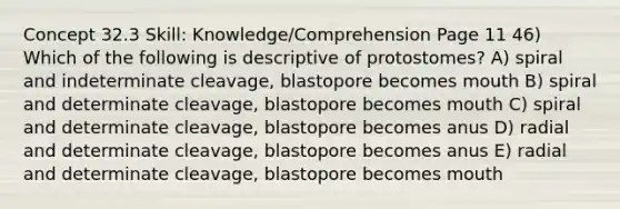 Concept 32.3 Skill: Knowledge/Comprehension Page 11 46) Which of the following is descriptive of protostomes? A) spiral and indeterminate cleavage, blastopore becomes mouth B) spiral and determinate cleavage, blastopore becomes mouth C) spiral and determinate cleavage, blastopore becomes anus D) radial and determinate cleavage, blastopore becomes anus E) radial and determinate cleavage, blastopore becomes mouth