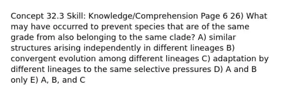 Concept 32.3 Skill: Knowledge/Comprehension Page 6 26) What may have occurred to prevent species that are of the same grade from also belonging to the same clade? A) similar structures arising independently in different lineages B) convergent evolution among different lineages C) adaptation by different lineages to the same selective pressures D) A and B only E) A, B, and C