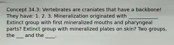 Concept 34.3: Vertebrates are craniates that have a backbone! They have: 1. 2. 3. Mineralization originated with ____________ Extinct group with first mineralized mouths and pharyngeal parts? Extinct group with mineralized plates on skin? Two groups, the ___ and the ____.