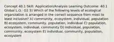 Concept 40.1 Skill: Application/Analysis Learning Outcome: 40.1 Global L.O.: G2 5) Which of the following levels of ecological organization is arranged in the correct sequence from most to least inclusive? A) community, ecosystem, individual, population B) ecosystem, community, population, individual C) population, ecosystem, individual, community D) individual, population, community, ecosystem E) individual, community, population, ecosystem