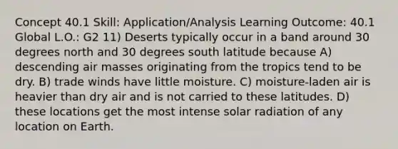 Concept 40.1 Skill: Application/Analysis Learning Outcome: 40.1 Global L.O.: G2 11) Deserts typically occur in a band around 30 degrees north and 30 degrees south latitude because A) descending air masses originating from the tropics tend to be dry. B) trade winds have little moisture. C) moisture-laden air is heavier than dry air and is not carried to these latitudes. D) these locations get the most intense solar radiation of any location on Earth.