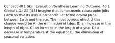 Concept 40.1 Skill: Evaluation/Synthesis Learning Outcome: 40.1 Global L.O.: G2 13) Imagine that some cosmic catastrophe jolts Earth so that its axis is perpendicular to the orbital plane between Earth and the sun. The most obvious effect of this change would be A) the elimination of tides. B) an increase in the length of night. C) an increase in the length of a year. D) a decrease in temperature at the equator. E) the elimination of seasonal variation.