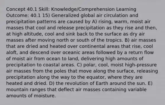 Concept 40.1 Skill: Knowledge/Comprehension Learning Outcome: 40.1 15) Generalized global air circulation and precipitation patterns are caused by A) rising, warm, moist air masses that cool and release precipitation as they rise and then, at high altitude, cool and sink back to the surface as dry air masses after moving north or south of the tropics. B) air masses that are dried and heated over continental areas that rise, cool aloft, and descend over oceanic areas followed by a return flow of moist air from ocean to land, delivering high amounts of precipitation to coastal areas. C) polar, cool, moist high-pressure air masses from the poles that move along the surface, releasing precipitation along the way to the equator, where they are heated and dried. D) the revolution of Earth around the sun. E) mountain ranges that deflect air masses containing variable amounts of moisture.