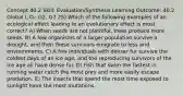 Concept 40.2 Skill: Evaluation/Synthesis Learning Outcome: 40.2 Global L.O.: G2, G7 25) Which of the following examples of an ecological effect leading to an evolutionary effect is most correct? A) When seeds are not plentiful, trees produce more seeds. B) A few organisms of a larger population survive a drought, and then these survivors emigrate to less arid environments. C) A few individuals with denser fur survive the coldest days of an ice age, and the reproducing survivors of the ice age all have dense fur. D) Fish that swim the fastest in running water catch the most prey and more easily escape predation. E) The insects that spend the most time exposed to sunlight have the most mutations.