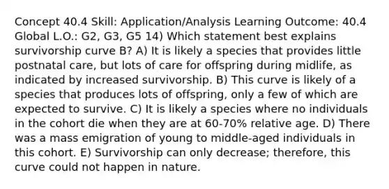 Concept 40.4 Skill: Application/Analysis Learning Outcome: 40.4 Global L.O.: G2, G3, G5 14) Which statement best explains survivorship curve B? A) It is likely a species that provides little postnatal care, but lots of care for offspring during midlife, as indicated by increased survivorship. B) This curve is likely of a species that produces lots of offspring, only a few of which are expected to survive. C) It is likely a species where no individuals in the cohort die when they are at 60-70% relative age. D) There was a mass emigration of young to middle-aged individuals in this cohort. E) Survivorship can only decrease; therefore, this curve could not happen in nature.