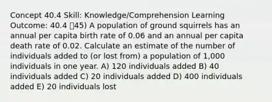 Concept 40.4 Skill: Knowledge/Comprehension Learning Outcome: 40.4 45) A population of ground squirrels has an annual per capita birth rate of 0.06 and an annual per capita death rate of 0.02. Calculate an estimate of the number of individuals added to (or lost from) a population of 1,000 individuals in one year. A) 120 individuals added B) 40 individuals added C) 20 individuals added D) 400 individuals added E) 20 individuals lost