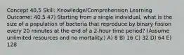 Concept 40.5 Skill: Knowledge/Comprehension Learning Outcome: 40.5 47) Starting from a single individual, what is the size of a population of bacteria that reproduce by binary fission every 20 minutes at the end of a 2-hour time period? (Assume unlimited resources and no mortality.) A) 8 B) 16 C) 32 D) 64 E) 128