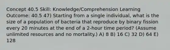 Concept 40.5 Skill: Knowledge/Comprehension Learning Outcome: 40.5 47) Starting from a single individual, what is the size of a population of bacteria that reproduce by binary fission every 20 minutes at the end of a 2-hour time period? (Assume unlimited resources and no mortality.) A) 8 B) 16 C) 32 D) 64 E) 128