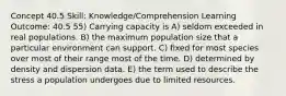 Concept 40.5 Skill: Knowledge/Comprehension Learning Outcome: 40.5 55) Carrying capacity is A) seldom exceeded in real populations. B) the maximum population size that a particular environment can support. C) fixed for most species over most of their range most of the time. D) determined by density and dispersion data. E) the term used to describe the stress a population undergoes due to limited resources.