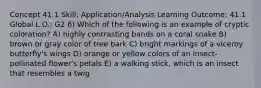 Concept 41.1 Skill: Application/Analysis Learning Outcome: 41.1 Global L.O.: G2 6) Which of the following is an example of cryptic coloration? A) highly contrasting bands on a coral snake B) brown or gray color of tree bark C) bright markings of a viceroy butterfly's wings D) orange or yellow colors of an insect-pollinated flower's petals E) a walking stick, which is an insect that resembles a twig