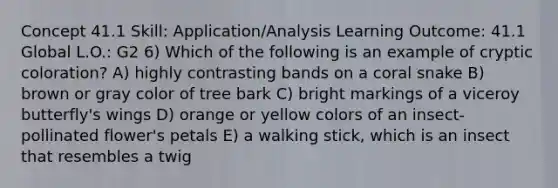 Concept 41.1 Skill: Application/Analysis Learning Outcome: 41.1 Global L.O.: G2 6) Which of the following is an example of cryptic coloration? A) highly contrasting bands on a coral snake B) brown or gray color of tree bark C) bright markings of a viceroy butterfly's wings D) orange or yellow colors of an insect-pollinated flower's petals E) a walking stick, which is an insect that resembles a twig