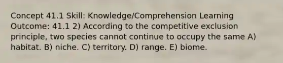 Concept 41.1 Skill: Knowledge/Comprehension Learning Outcome: 41.1 2) According to the competitive exclusion principle, two species cannot continue to occupy the same A) habitat. B) niche. C) territory. D) range. E) biome.