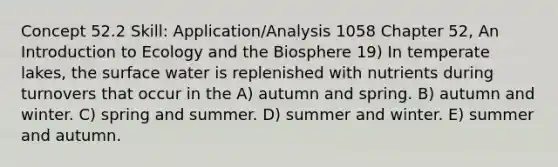 Concept 52.2 Skill: Application/Analysis 1058 Chapter 52, An Introduction to Ecology and the Biosphere 19) In temperate lakes, the surface water is replenished with nutrients during turnovers that occur in the A) autumn and spring. B) autumn and winter. C) spring and summer. D) summer and winter. E) summer and autumn.