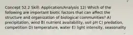 Concept 52.2 Skill: Application/Analysis 12) Which of the following are important biotic factors that can affect the structure and organization of biological communities? A) precipitation, wind B) nutrient availability, soil pH C) predation, competition D) temperature, water E) light intensity, seasonality