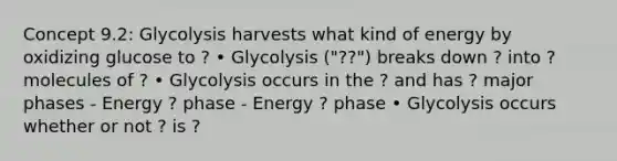 Concept 9.2: Glycolysis harvests what kind of energy by oxidizing glucose to ? • Glycolysis ("??") breaks down ? into ? molecules of ? • Glycolysis occurs in the ? and has ? major phases - Energy ? phase - Energy ? phase • Glycolysis occurs whether or not ? is ?