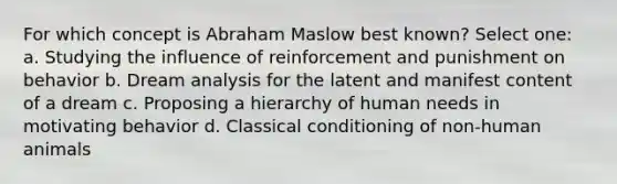 For which concept is Abraham Maslow best known? Select one: a. Studying the influence of reinforcement and punishment on behavior b. Dream analysis for the latent and manifest content of a dream c. Proposing a hierarchy of human needs in motivating behavior d. Classical conditioning of non-human animals