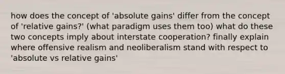 how does the concept of 'absolute gains' differ from the concept of 'relative gains?' (what paradigm uses them too) what do these two concepts imply about interstate cooperation? finally explain where offensive realism and neoliberalism stand with respect to 'absolute vs relative gains'