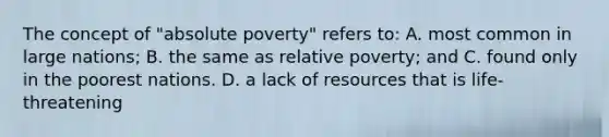 The concept of "absolute poverty" refers to: A. most common in large nations; B. the same as relative poverty; and C. found only in the poorest nations. D. a lack of resources that is life-threatening