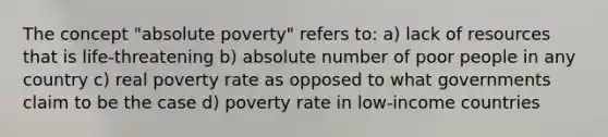 The concept "absolute poverty" refers to: a) lack of resources that is life-threatening b) absolute number of poor people in any country c) real poverty rate as opposed to what governments claim to be the case d) poverty rate in low-income countries