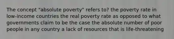 The concept "absolute poverty" refers to? the poverty rate in low-income countries the real poverty rate as opposed to what governments claim to be the case the absolute number of poor people in any country a lack of resources that is life-threatening