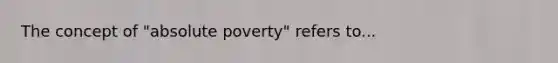 The concept of "absolute poverty" refers to...