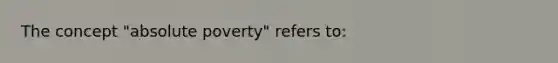 The concept "absolute poverty" refers to: