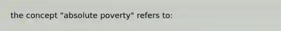 the concept "absolute poverty" refers to: