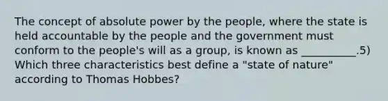 The concept of absolute power by the people, where the state is held accountable by the people and the government must conform to the people's will as a group, is known as __________.5) Which three characteristics best define a "state of nature" according to Thomas Hobbes?